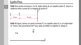R.68 Dois pontos luminosos, A e B, estão diante de um espelho plano E. Qual é a
distância entre o ponto B e a imagem do ponto A?
R.69 Na figura, temos um ponto luminoso P, um espelho plano E e um observador
O. Trace o raio proveniente de P que, após se refletir no espelho E, atinge O.
 