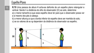 R.70 Uma pessoa de altura H acha-se defronte de um espelho plano retangular e
vertical. Sendo h a distância do olho do observador (O) ao solo, determine:
a) o menor tamanho x que esse espelho deve ter para que o observador possa ver
a si mesmo dos pés à cabeça;
b) a menor altura y a que a borda inferior do espelho deve ser mantida do solo;
c) se os valores de x e y dependem da distância do observador ao espelho.
x
y
 