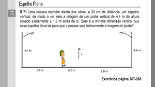 R.71 Uma pessoa mantém diante dos olhos, a 20 cm de distância, um espelho
vertical, de modo a ver nele a imagem de um poste vertical de 4,4 m de altura
situado exatamente a 1,8 m atrás de si. Qual é a mínima dimensão vertical que
esse espelho deve ter para que a pessoa veja inteiramente a imagem do poste?
Exercícios página 267-268
4,4 m
2,0 m
 