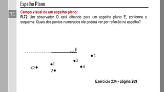 Campo visual de um espelho plano:
R.72 Um observador O está olhando para um espelho plano E, conforme o
esquema. Quais dos pontos numerados ele poderá ver por reflexão no espelho?
Exercício 234 - página 269
 