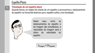 Translação de um espelho plano
Quando temos um objeto fixo diante de um espelho e provocarmos o deslocamento
do espelho na horizontal dizemos que o espelho sofreu uma translação.
Neste caso, como os
deslocamentos do espelho e
da imagem são simultâneos, a
velocidade da imagem será o
dobro da velocidade do
espelho
vimagem = 2vespelho
 