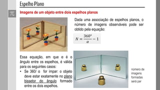 Imagens de um objeto entre dois espelhos planos
𝑁 =
360°
𝛼
− 1
Essa equação, em que α é o
ângulo entre os espelhos, é válida
para os seguintes casos:
• Se 360/ α for ímpar: o objeto
deve estar exatamente no plano
bissetor do ângulo formado
entre os dois espelhos.
Dada uma associação de espelhos planos, o
número de imagens observáveis pode ser
obtido pela equação:
número de
imagens
formadas
será par
 