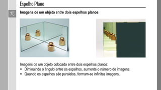 Imagens de um objeto entre dois espelhos planos
Imagens de um objeto colocado entre dois espelhos planos:
 Diminuindo o ângulo entre os espelhos, aumenta o número de imagens.
 Quando os espelhos são paralelos, formam-se infinitas imagens.
 