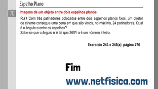 Imagens de um objeto entre dois espelhos planos
R.77 Com três patinadores colocados entre dois espelhos planos fixos, um diretor
de cinema consegue uma cena em que são vistos, no máximo, 24 patinadores. Qual
é o ângulo α entre os espelhos?
Sabe-se que o ângulo α é tal que 360º/ α é um número inteiro.
Exercício 243 e 245(a) página 276
 