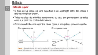 Reflexão regular
 O feixe de luz incide em uma superfície S de separação entre dois meios e
retorna ao meio de origem.
 Todos os raios são refletidos regularmente, ou seja, eles permanecem paralelos
entre si, a partir dos pontos de incidência.
 Ocorre quando S é uma superfície plana, opaca e bem polida, como um espelho.
 