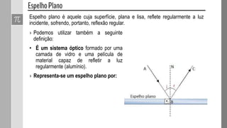 Espelho plano é aquele cuja superfície, plana e lisa, reflete regularmente a luz
incidente, sofrendo, portanto, reflexão regular.
› Podemos utilizar também a seguinte
definição:
• É um sistema óptico formado por uma
camada de vidro e uma película de
material capaz de refletir a luz
regularmente (alumínio).
› Representa-se um espelho plano por:
 