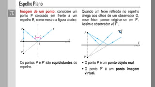 Imagem de um ponto: considere um
ponto P colocado em frente a um
espelho E, como mostra a figura abaixo:
Os pontos P e P’ são equidistantes do
espelho.
Quando um feixe refletido no espelho
chega aos olhos de um observador O,
esse feixe parece originar-se em P’.
Assim o observador vê P’.
 O ponto P é um ponto objeto real
 O ponto P’ é um ponto imagem
virtual.
 