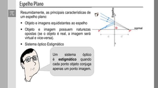 Resumidamente, as principais características de
um espelho plano:
 Objeto e imagens equidistantes ao espelho
 Objeto e imagem possuem naturezas
opostas (se o objeto é real, a imagem será
virtual e vice-versa).
 Sistema óptico Estigmático
Um sistema óptico
é estigmático quando
cada ponto objeto conjuga
apenas um ponto imagem.
 