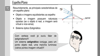 Resumidamente, as principais características de
um espelho plano:
 Objeto e imagens equidistantes ao espelho
 Objeto e imagem possuem naturezas
opostas (se o objeto é real, a imagem será
virtual e vice-versa).
 Sistema óptico Estigmático
Com certeza você já ouviu falar de
astigmatismo!!!
Um sistema astigmático conjuga, para um
ponto objeto real, uma mancha luminosa
(vários pontos imagem virtual)!!!
 