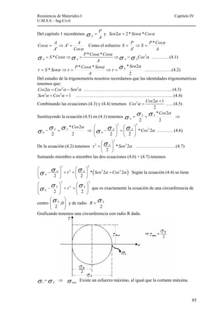 Resistencia de Materiales I Capitulo IV 
U.M.S.S – Ing.Civil 
---------------------------------------------------------------------------------------------------------- 
= S Sen ⇒ = P Cos Sen ⇒ = X ………………(4.2) 
Del estudio de la trigonometría nosotros recordamos que las identidades trigonometricas 
tenemos que: 
Cos2α = Cos2α − Sen2α ………………………………………………….. (4.3) 
Sen2α +Cos2α =1 ……………………………………………………….. (4.4) 
Combinando las ecuaciones (4.3) y (4.4) tenemos 2 2 1 
85 
Del capitulo 1 recordemos 
P 
σ X = y Sen2α = 2 * Senα *Cosα 
A 
Cos A ⇒ ′ = 
A A 
= Como el esfuerzo 
α 
α 
Cos 
′ 
A 
S P α ⇒ S = 
P * Cos 
A 
′ 
A 
= 
S Cos P Cos Cos Cos 
α α 
* * * 2 N N N X 
σ = α ⇒σ = ⇒σ =σ α …………(4.1) 
A 
τ α τ σ Sen 
* * * 2 * 
2 
α 
τ 
α α 
A 
2 
Cos Cos 
α 
α 
+ 
= ….. (4.5) 
Sustituyendo la ecuación (4.5) en (4.1) tenemos 
σ σ σ * Cos 2 
α X X 
N = + ⇒ 
2 
2 
σ σ σ * Cos 2 
α X X 
N − = ⇒ 
2 
2 
2 2 
⎛ σ σ ⎞ ⎛ σ ⎞ 
* Cos 2 2 
α N ⎜ − X ⎟ = ⎜ X 
⎝ 2 ⎟ 
⎠ ⎝ 2 
⎠ 
…….…. (4.6) 
De la ecuación (4.2) tenemos 
2 
⎛σ ⎞ 
τ 2 =⎜ X ⎟ 
* Sen 2 2 
α 2 
⎝ ⎠ 
………………………(4.7) 
Sumando miembro a miembro las dos ecuaciones (4.6) + (4.7) tenemos 
⎛ σ σ ⎞ ⎛ σ ⎞ 
τ ( Sen α Cos α ) 
N 2 2 
2 * 2 2 2 2 
⎜ − X ⎟ + = ⎜ X 
⎟ + 
⎝ 2 ⎠ ⎝ 2 
⎠ 
Según la ecuación (4.4) se tiene 
2 
− σ σ X τ σ X 
⎛ 
2 
⎟ + = ⎟ 
⎠ 
2 
⎞ 
2 2 ⎟ ⎟ 
⎠ 
⎜ ⎜ 
⎝ 
⎞ 
⎛ 
⎜ ⎜ 
⎝ 
N que es exactamente la ecuación de una circunferencia de 
2σ X y de radio 
⎞ 
⎛ 
centro ⎟ ⎟ 
⎠ 
⎜ ⎜ 
⎝ 
;0 
2σ R = X 
Graficando tenemos una circunferencia con radio R dada. 
σ σ X = 1 ⇒ σ max Existe un esfuerzo máximo, al igual que la cortante máxima. 
 