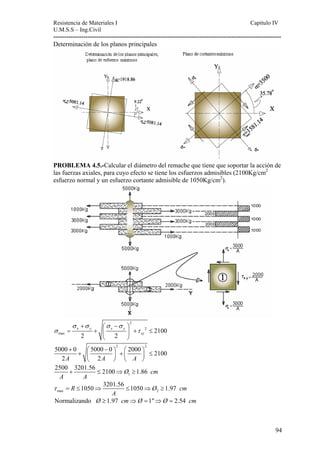 Resistencia de Materiales I Capitulo IV 
U.M.S.S – Ing.Civil 
---------------------------------------------------------------------------------------------------------- 
94 
Determinación de los planos principales 
PROBLEMA 4.5.-Calcular el diámetro del remache que tiene que soportar la acción de 
las fuerzas axiales, para cuyo efecto se tiene los esfuerzos admisibles (2100Kg/cm2 
esfuerzo normal y un esfuerzo cortante admisible de 1050Kg/cm2). 
2 
+ ⎛ − ⎞ 
y x y 
x 2 
max 2100 
2 2 
xy 
σ σ σ σ 
σ τ 
= + ⎜ ⎟ + ≤ 
⎝ ⎠ 
5000 + 0 ⎛ 5000 − 0 ⎞ 2 + ⎛ 2000 ⎞ 2 ⎜ ⎟ + ⎜ ⎟ ≤ 
2100 
2A 2A A 
⎝ ⎠ ⎝ ⎠ 
2500 + 3201.56 ≤ 2100 ⇒ Ø ≥ 
1.86 cm 
A A 
1 
R 1050 3201.56 1050 Ø 1.97 cm 
τ = ≤ ⇒ ≤ ⇒ ≥ 
max A 
2 
Normalizando Ø ≥1.97 cm⇒Ø =1⇒Ø = 2.54 cm 
 