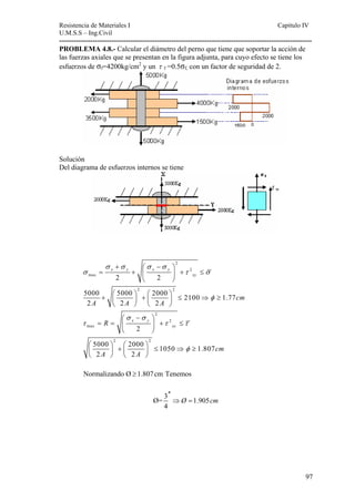 Resistencia de Materiales I Capitulo IV 
U.M.S.S – Ing.Civil 
---------------------------------------------------------------------------------------------------------- 
σ τ σ 
97 
PROBLEMA 4.8.- Calcular el diámetro del perno que tiene que soportar la acción de 
las fuerzas axiales que se presentan en la figura adjunta, para cuyo efecto se tiene los 
esfuerzos de σf=4200kg/cm2 y un τ f =0.5σf, con un factor de seguridad de 2. 
Solución 
Del diagrama de esfuerzos internos se tiene 
2 
2 
max 
σ σ σ σ 
x y x y 
2 2 
2 2 
xy 
5000 5000 2000 2100 1.77 
2 2 2 
2 
2 
max 
x y 
2 
2 2 
xy 
5000 2000 1050 1.807 
2 2 
cm 
A A A 
R 
cm 
A A 
φ 
σ σ 
τ τ τ 
φ 
+ ⎛ − ⎞ 
= + ⎜ ⎟ + ≤ 
⎝ ⎠ 
+ ⎛ ⎞ + ⎛ ⎞ ≤ ⇒ ≥ ⎜ ⎟ ⎜ ⎟ 
⎝ ⎠ ⎝ ⎠ 
⎛ − ⎞ 
= = ⎜ ⎟ + ≤ 
⎝ ⎠ 
⎛ ⎞ + ⎛ ⎞ ≤ ⇒ ≥ ⎜ ⎟ ⎜ ⎟ 
⎝ ⎠ ⎝ ⎠ 
Normalizando Ø ≥1.807 cm Tenemos 
′′ 
⇒ = 
Ø= 3 1.905 
4 
Ø cm 
 
