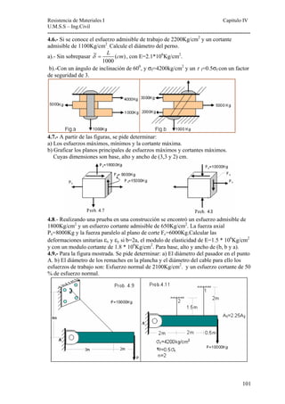 Resistencia de Materiales I Capitulo IV 
U.M.S.S – Ing.Civil 
---------------------------------------------------------------------------------------------------------- 
101 
4.6.- Si se conoce el esfuerzo admisible de trabajo de 2200Kg/cm2 y un cortante 
admisible de 1100Kg/cm2 
. Calcule el diámetro del perno. 
δ = L cm , con E=2.1*106Kg/cm2. 
a).- Sin sobrepasar ( ) 
1000 
b).-Con un ángulo de inclinación de 600, y σf=4200kg/cm2 y un τ f=0.5σf con un factor 
de seguridad de 3. 
4.7.- A partir de las figuras, se pide determinar: 
a) Los esfuerzos máximos, mínimos y la cortante máxima. 
b) Graficar los planos principales de esfuerzos máximos y cortantes máximos. 
Cuyas dimensiones son base, alto y ancho de (3,3 y 2) cm. 
4.8.- Realizando una prueba en una construcción se encontró un esfuerzo admisible de 
1800Kg/cm2 y un esfuerzo cortante admisible de 650Kg/cm2. La fuerza axial 
Px=8000Kg y la fuerza paralelo al plano de corte Fc=6000Kg.Calcular las 
deformaciones unitarias εx y εy si b=2a, el modulo de elasticidad de E=1.5 * 106Kg/cm2 
y con un modulo cortante de 1.8 * 106Kg/cm2. Para base, alto y ancho de (b, b y a). 
4.9.- Para la figura mostrada. Se pide determinar: a) El diámetro del pasador en el punto 
A. b) El diámetro de los remaches en la plancha y el diámetro del cable para ello los 
esfuerzos de trabajo son: Esfuerzo normal de 2100Kg/cm2. y un esfuerzo cortante de 50 
% de esfuerzo normal. 
 