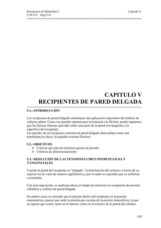 Resistencia de Materiales I Capitulo V 
U.M.S.S – Ing.Civil 
---------------------------------------------------------------------------------------------------------- 
CAPITULO V 
RECIPIENTES DE PARED DELGADA 
---------------------------------------------------------------------------------------------------------- 
5.1.- INTRODUCCIÓN 
Los recipientes de pared delgada constituyen una aplicación importante del análisis de 
esfuerzo plano. Como sus paredes oponen poca resistencia a la flexión, puede suponerse 
que las fuerzas internas ejercidas sobre una parte de la pared son tangentes a la 
superficie del recipiente. 
Las paredes de un recipiente a presión de pared delgada ideal actúan como una 
membrana (es decir, las paredes resisten flexión). 
5.2.- OBJETIVOS 
103 
¾ Conocer que tipo de tensiones genera la presión. 
¾ Criterios de dimensionamiento. 
5.3.- DEDUCCIÓN DE LAS TENSIONES CIRCUNFERENCIALES Y 
TANGENCIALES 
Cuando la pared del recipiente es “delgada”, la distribución del esfuerzo a través de su 
espesor (e) no varia de manera significativa y por lo tanto se supondrá que es uniforme 
o constante. 
Con esta suposición, se analizara ahora el estado de esfuerzos en recipientes de presión 
cilíndrica y esférica de pared delgada. 
En ambos casos se entiende que la presión dentro del recipiente es la presión 
manométrica, puesto que mide la presión por encima de la presión atmosférica, la que 
se supone que existe, tanto en el interior como en el exterior de la pared del cilindro. 
 