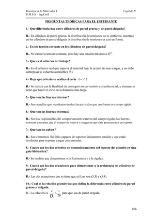 Resistencia de Materiales I Capitulo V 
U.M.S.S – Ing.Civil 
---------------------------------------------------------------------------------------------------------- 
106 
PREGUNTAS TEÓRICAS PARA EL ESTUDIANTE 
1.- Que diferencia hay entre cilindros de pared gruesa y de pared delgada? 
R.- En cilindros de pared gruesa, la distribución de tensiones no es uniforme, mientras 
en los cilindros de pared delgada la distribución de tensiones es casi uniforme. 
2.- Existe tensión cortante en los cilindros de pared delgada? 
R.- No existe la tensión cortante, pero hay una tensión máxima a 450. 
3.- Que es el esfuerzo de trabajo? 
R.- Es el esfuerzo real que soporta el material bajo la acción de unas cargas, y no debe 
sobrepasar al esfuerzo admisible (σ ). 
4.- Bajo que criterio se realiza el corte A− A′ ? 
R.- Se realiza con la finalidad de conseguir mayor tensión circunferencial, y siempre se 
tiene que hacer el corte en la distancia mas larga. 
5.- Que son las fuerzas internas? 
R.- Son aquellas que mantienen unidas las partículas que conforma en cuerpo rígido. 
6.- Que son las fuerzas externas? 
R.- Son las responsables del comportamiento externo del cuerpo rígido, las fuerzas 
externas causaran que el cuerpo se mueva o aseguran que éste permanezca en reposo. 
7.- Que son los cables? 
R.- Son elementos flexibles capaces de soportar únicamente tensión y que están 
diseñados para soportar cargas concentradas. 
8.- Cuales son los dos criterios de dimensionamiento del espesor del cilindro en una 
gata hidráulica? 
R.- Se tendrán que dimensionar a la Resistencia y a la rigidez. 
9.- Cuales son las dos ecuaciones para dimensionar a la resistencia los cilindros de 
pared delgada? 
R.- Las dos ecuaciones que se tiene que utilizar son (5.3) y (5.4). 
10.- Cual es la relación geométrica que define la diferencia entre cilindro de pared 
gruesa y delgada. 
R.- La relación es 1 
20 i 
eD 
≤ para que sea de pared delgada. 
 