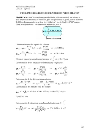 Resistencia de Materiales I Capitulo V 
U.M.S.S – Ing.Civil 
---------------------------------------------------------------------------------------------------------- 
107 
PROBLEMAS RESUELTOS DE CILINDROS DE PARED DELGADA 
PROBLEMA 5.1.- Calcular el espesor del cilindro, el diámetro final, a si mismo se 
pide determinar el numero de remaches, para una presión de 5Kg/cm2, con un diámetro 
de 100cm. Para cuyo efecto se tiene σf=2100kg/cm2, τ f =0.5σf, E=2.1*10 6kg/cm2, 
factor de seguridad de 2 y el modulo de poisson de μ =0.3. 
Dimensionamiento del espesor del cilindro 
σ =σ = P * 
D 
≤σH 
⇒ e ≥ 
max e 
C 2 
5*100 ⇒ e≥ 0.238cm 
2*1050 
τ σ − 
σ τ ~ 
= C L ⇒ e≥ 
max 2 ≤ 
5*100 ⇒ e≥ 0.119cm 
8*525 
El mayor espesor y normalizando tenemos e = 
″ 
8 
1 ⇒ e= 0.3175cm 
Determinación de los esfuerzos circunferencial y longitudinal 
P D 
σ = * ⇒ 
e 
C 2 
Kg 
σ = 5*100 C ⇒ 2 787.4 
2*0.3175 
cm 
C σ = 
P D 
σ = * ⇒ 
e 
L 4 
Kg 
σ = 5*100 L ⇒ 2 393.7 
4*0.3175 
cm 
L σ = 
Determinación de las deformaciones unitarias 
C 
ε σ σ −μ * 
= C L 
⇒ E 
2.1*106 
787.4 − 0.3*393.7 
ε = C ⇒ε = 3.1871*10−4 C 
Determinación del diámetro final del cilindro 
= +δ ⇒π * FC C L L DF = π *D +π *D*εC ⇒ DF=D*(1+ εC)⇒ 
DF=100.032cm 
Determinación de número de remaches del cilindro para φ = 
″ 
2 
1 
τ = F ≤τ ⇒ 
* 
P 
N A 
N P D L π φ τ 
≥ ⇒ N ≥ 56.39⇒ N = 57 
2 
* * 
2* 4 * * 
 