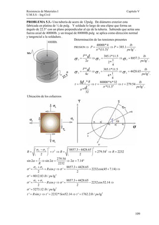 Resistencia de Materiales I Capitulo V 
U.M.S.S – Ing.Civil 
---------------------------------------------------------------------------------------------------------- 
PROBLEMA 5.3.- Una tubería de acero de 12pulg. De diámetro exterior esta 
fabricada en platina de ¼ de pulg. Y soldada lo largo de una elipse que forma un 
ángulo de 22.5° con un plano perpendicular al eje de la tubería. Sabiendo que actúa una 
fuerza axial de 40000lb. y un troqué de 80000lb.pulg se aplica como dirección normal 
y tangencial a la soldadura . 
P P lb 
40000*4 385.1 
*(11.5) lg . 
d 
P lb 
e pu 
P lb 
e pu 
* 385.1*11.5 8857.3 2 2* 1 lg . 
σ = ⇒ σ = ⇒ σ 
= 
σ σ σ 
* 80000*6*32 279.54 
109 
Ubicación de los esfuerzos 
Determinación de las tensiones presentes 
PRESION⇒ = ⇒ = 
2 2 
d 
= ⇒ = ⇒ = 
= T 
⇒ = ⇒ = 
2 2 
π pu 
⎛ − ⎞ ⎛ − ⎞ = ⎜ ⎟ + ⇒ = ⎜ ⎟ + ⇒ = 
2 8857.3 4428.65 279.542 2232 
σ σ 
R C L τ 
R R 
2 2 
⎝ ⎠ ⎝ ⎠ 
τ 
sin 2 sin 2 279.54 2 7.14º 
α = ⇒ α = ⇒ α = 
R 2232 
σ σ 
+ + 
' C L R 
cos ' 8857.3 4428.65 2232cos(45 7.14) 
= + ⇒ = + + ⇒ 
= 
σ γ σ 
2 2 
σ 
2 
lb pu 
' 8012.83 / lg 
σ σ 
+ + 
' cos ' 8857.3 4428.65 2232cos52.14 
C L R 
σ γ σ 
σ 
= − ⇒ = − ⇒ 
2 2 
= 
2 
lb pu 
' 5273.12 / lg 
τ ' = Rsinγ ⇒τ ' = 2232*Sen52.14⇒τ ' =1762.2lb / pu lg2 
2 
2 
4 
* 385.1*11.5 4428.65 4 4* 1 lg . 
4 
i 
C C C 
i 
L L L 
4 4 2 
*11.5 lg . 
* 
i 
32 
R lb 
pu 
M 
d 
τ τ τ 
π 
π 
 