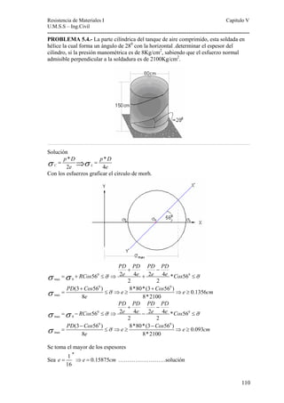 Resistencia de Materiales I Capitulo V 
U.M.S.S – Ing.Civil 
---------------------------------------------------------------------------------------------------------- 
PROBLEMA 5.4.- La parte cilíndrica del tanque de aire comprimido, esta soldada en 
hélice la cual forma un ángulo de 280 con la horizontal .determinar el espesor del 
cilindro, si la presión manométrica es de 8Kg/cm2, sabiendo que el esfuerzo normal 
admisible perpendicular a la soldadura es de 2100Kg/cm2. 
…………………………………………………………………………………………………………………………………………… 
Solución 
110 
σ = p * D ⇒σ = 
p * 
D 
C 2 e L 4 
e Con los esfuerzos graficar el circulo de morh. 
PD PD PD PD 
+ − 
σ = σ + RCos 56 0 ≤ σ ⇒ 2 e 4 e + 2 e 4 e * Cos 56 
0 
≤ 
σ 
max 0 
2 2 
0 0 
σ + + 
σ max 
PD Cos e Cos e cm 
(3 56 ) 8*80*(3 56 ) 0.1356 
8 8*2100 
= ≤ ⇒ ≥ ⇒ ≥ 
e 
PD PD PD PD 
+ − 
σ = σ − RCos 56 0 ≤ σ ⇒ 2 e 4 e − 2 e 4 e * Cos 56 
0 
≤ 
σ 
max 0 
2 2 
0 0 
σ − − 
σ max 
PD Cos e Cos e cm 
(3 56 ) 8*80*(3 56 ) 0.093 
8 8*2100 
= ≤ ⇒ ≥ ⇒ ≥ 
e 
Se toma el mayor de los espesores 
Sea e 1 e 0.15875 
cm 
16 
′′ 
= ⇒ = …………………….solución 
 