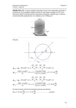 Resistencia de Materiales I Capitulo V 
U.M.S.S – Ing.Civil 
---------------------------------------------------------------------------------------------------------- 
PROBLEMA 5.5.- La parte cilíndrica del tanque de aire esta comprimido mostrado es 
de platina de 3/8 de pulgada soldada en hélice la cual forma un ángulo de 300 con la 
horizontal. Halle la máxima presión manométrica admisible, sabiendo que el esfuerzo 
normal admisible perpendicular a la soldadura es de 1200Kg/cm2. 
…………………………………………………………………………………………………………………………………………… 
Solución 
111 
PD PD PD PD 
+ − 
σ = σ + RCos 60 0 ≤ σ ⇒ 2 e 4 e + 2 e 4 e * Cos 60 
0 
≤ 
σ 
max 0 
2 2 
0 
PD (3 Cos 60 ) P 8*0.9525*1200 P 21.414 
Kg 
σ σ + 
= ≤ ⇒ ≤ ⇒ ≤ 
max 0 2 
e Cos cm 
8 122*(3 + 
60 ) 
PD PD PD PD 
+ − 
σ = σ − RCos 60 0 ≤ σ ⇒ 2 e 4 e − 2 e 4 e * Cos 60 
0 
≤ 
σ 
max 0 
2 2 
0 
PD Cos P P Kg 
(3 60 ) 8*0.9525*1200 29.98 
8 122*(3 60 ) 
σ σ − 
= ≤ ⇒ ≤ ⇒ ≤ 
max 0 2 
e − 
Cos cm 
Se toma el menor valor de las presiones para que sea máxima. 
Sea 2 2 P 21.414 Kg P 21.41 Kg 
≤ ⇒ = …………………….solución 
cm cm 
 
