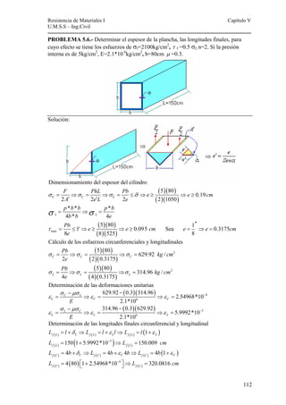 Resistencia de Materiales I Capitulo V 
U.M.S.S – Ing.Civil 
---------------------------------------------------------------------------------------------------------- 
112 
PROBLEMA 5.6.- Determinar el espesor de la plancha, las longitudes finales, para 
cuyo efecto se tiene los esfuerzos de σf=2100kg/cm2, τ f =0.5 σf, n=2. Si la presión 
interna es de 5kg/cm2, E=2.1*10 6kg/cm2, b=80cm μ =0.3. 
Solución: 
Dimensionamiento del espesor del cilindro 
( 5 )( 80 
) 
F PhL Pb e e cm 
A eL e 
σ = ⇒σ = ⇒σ = ≤σ ⇒ ≥ ⇒ ≥ 
C C C ( )( ) 
0.19 
′ ′ 
* * * 
2 2 2 2 1050 
σ = p b b ⇒σ = 
p b 
L 4 b * b L 4 
e ( 5 )( 80 
) 
Pb e e cm 
e 
τ = ≤τ ⇒ ≥ ⇒ ≥ Sea 1 0.3175 
max ( )( ) 
0.095 
8 8 525 
e e cm 
8 
′′ 
= ⇒ = 
Cálculo de los esfuerzos circunferenciales y longitudinales 
( )( ) 
( )( ) 
2 5 80 
Pb 629.92 kg / 
cm 
e 
σ = ⇒σ = ⇒σ = 
C 2 C 2 0.3175 C 
( )( ) 
( )( ) 
2 5 80 
Pb 314.96 kg / 
cm 
e 
σ = ⇒σ = ⇒σ = 
L 4 L 4 0.3175 L 
Determinación de las deformaciones unitarias 
( )( ) 4 
629.92 0.3 314.96 
ε ε ε − − − 
C L 
E C C 
C 6 
2.54968*10 
2.1*10 
σ μσ 
= ⇒ = ⇒ = 
( )( ) 5 
314.96 0.3 629.92 
ε ε ε − − − 
L C 
E L L 
L 6 
5.9992*10 
2.1*10 
σ μσ 
= ⇒ = ⇒ = 
Determinación de las longitudes finales circunferencial y longitudinal 
( ) ( ) ( ) (1 ) f L L f L L f L L L = l +δ ⇒ L = l +ε l ⇒ L = l +ε 
( ) ( ) ( ) 
150 1 5.9992*10 5 150.009 f L f L L = + − ⇒ L = cm 
( ) ( ) ( ) 4 4 4 4 (1 ) f C C f C C f C C L = b +δ ⇒ L = b +ε b⇒ L = b +ε 
( ) ( ) ( ) 
4 80 1 2.54968*10 4 320.0816 f C f C L = ⎡⎣ + − ⎤⎦⇒ L = cm 
 