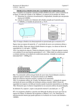 Resistencia de Materiales I Capitulo V 
U.M.S.S – Ing.Civil 
---------------------------------------------------------------------------------------------------------- 
113 
PROBLEMAS PROPUSTOS DE CILINDROS DE PARED DELGADA 
5.1.- Considere un recipiente a presión cerrada cilíndrica de acero, como se muestra en 
la figura. El radio del cilindro es de 1000mm y el espesor de las paredes de 10mm: 
a) Determine los esfuerzos circunferencial y longitudinal, causados por una presión 
interna de 0.80MPa. 
b) Calcule el cambio en el diámetro del cilindro causado por la presión para 
E=200GPa y el modulo de poisson de μ =0.25. 
5.2.- El tanque cilíndrico de almacenamiento no presurizado que se muestra en la 
figura, tiene un espesor de pared de 3 
16 
′′ y esta hecho de acero con resistencia ultima a 
tensión de 60ksi. Hasta que altura h puede llenarse con agua, si se desea un factor de 
seguridad de 4 (γ del agua = 1000Kg/ 
5.3.- Una tubería de carga de 750mm de diámetro exterior y 12mm de espesor conecta 
a un embalse R con una estación generadora S. si h = 300m, halle los esfuerzos normal 
y cortante máximos en la tubería en condiciones practicas .tomando en cuenta que 
(densidad H2O = 1000Kg/m3). 
5.4.- Un contenedor esférico de gas hecho de acero tiene 5m de diámetro exterior y 
10mm de espesor uniforme. Si la presión interna es de 400KPa. 
Halle los esfuerzos máximos normal y cortante en el contenedor. 
5.5.- Un recipiente esférico de 10 pulg. De diámetro interno y ¼ pulgada de espesor 
esta hecho de acero con 600ksi de resistencia ultima a tensión. Halle el factor de 
seguridad con respecto a la falla por tensión cuando la presión manométrica es de 80ksi. 
5.6.- Demuestre que el esfuerzo longitudinal en un cascaron esférico de pared delgada, 
de diámetro D y espesor t, sujeto a una presión interna P, esta dado por: 
pD 
4 
t 
σ = 
5.7.- Un recipiente cilíndrico a presión esta fabricado de placas de acero que tiene un 
espesor de 20mm. El diámetro del recipiente es 500mm y su L=3m. Determine la 
máxima presión interna que puede aplicarse si el esfuerzo en el acero esta limitado a 
140MPa. 
 