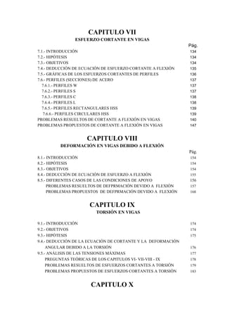 CAPITULO VII 
ESFUERZO CORTANTE EN VIGAS 
Pág. 
7.1.- INTRODUCCIÓN 134 
7.2.- HIPÓTESIS 134 
7.3.- OBJETIVOS 134 
7.4.- DEDUCCIÓN DE ECUACIÓN DE ESFUERZO CORTANTE A FLEXIÓN 135 
7.5.- GRÁFICAS DE LOS ESFUERZOS CORTANTES DE PERFILES 136 
7.6.- PERFILES (SECCIONES) DE ACERO 137 
7.6.1.- PERFILES W 137 
7.6.2.- PERFILES S 137 
7.6.3.- PERFILES C 138 
7.6.4.- PERFILES L 138 
7.6.5.- PERFILES RECTANGULARES HSS 139 
7.6.6.- PERFILES CIRCULARES HSS 139 
PROBLEMAS RESUELTOS DE CORTANTE A FLEXIÓN EN VIGAS 140 
PROBLEMAS PROPUESTOS DE CORTANTE A FLEXIÓN EN VIGAS 147 
CAPITULO VIII 
DEFORMACIÓN EN VIGAS DEBIDO A FLEXIÓN 
Pág. 
8.1.- INTRODUCCIÓN 154 
8.2.- HIPÓTESIS 154 
8.3.- OBJETIVOS 154 
8.4.- DEDUCCIÓN DE ECUACIÓN DE ESFUERZO A FLEXIÓN 155 
8.5.- DIFERENTES CASOS DE LAS CONDICIONES DE APOYO 156 
PROBLEMAS RESUELTOS DE DEFPRMACIÓN DEVIDO A FLEXIÓN 157 
PROBLEMAS PROPUESTOS DE DEFPRMACIÓN DEVIDO A FLEXIÓN 168 
CAPITULO IX 
TORSIÓN EN VIGAS 
9.1.- INTRODUCCIÓN 174 
9.2.- OBJETIVOS 174 
9.3.- HIPÓTESIS 175 
9.4.- DEDUCCIÓN DE LA ECUACIÓN DE CORTANTE Y LA DEFORMACIÓN 
ANGULAR DEBIDO A LA TORSIÓN 176 
9.5.- ANÁLISIS DE LAS TENSIONES MÁXIMAS 177 
PREGUNTAS TEÓRICAS DE LOS CAPITULOS VI- VII-VIII - IX 178 
PROBLEMAS RESUELTOS DE ESFUERZOS CORTANTES A TORSIÓN 179 
PROBLEMAS PROPUESTOS DE ESFUERZOS CORTANTES A TORSIÓN 183 
CAPITULO X 
 