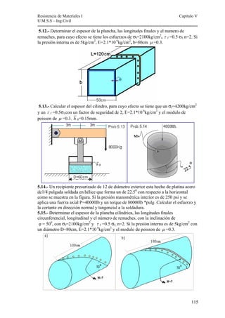 Resistencia de Materiales I Capitulo V 
U.M.S.S – Ing.Civil 
---------------------------------------------------------------------------------------------------------- 
5.12.- Determinar el espesor de la plancha, las longitudes finales y el numero de 
remaches, para cuyo efecto se tiene los esfuerzos de σf=2100kg/cm2, τ f =0.5 σf, n=2. Si 
la presión interna es de 5kg/cm2, E=2.1*10 6kg/cm2, b=80cm μ =0.3. 
5.13.- Calcular el espesor del cilindro, para cuyo efecto se tiene que un σf=4200kg/cm2 
y un τ f =0.5σf con un factor de seguridad de 2, E=2.1*10 6kg/cm2 y el modulo de 
poisson de μ =0.3. h 0=0.15mm. 
5.14.- Un recipiente presurizado de 12 de diámetro exterior esta hecho de platina acero 
de1/4 pulgada soldada en hélice que forma un de 22.50 con respecto a la horizontal 
como se muestra en la figura. Si la presión manométrica interior es de 250 psi y se 
aplica una fuerza axial P=40000lb y un torque de 80000lb *pulg. Calcular el esfuerzo y 
la cortante en dirección normal y tangencial a la soldadura. 
5.15.- Determinar el espesor de la plancha cilíndrica, las longitudes finales 
circunferencial, longitudinal y el número de remaches, con la inclinación de 
φ = 500, con σf=2100kg/cm2 y τ f =0.5 σf, n=2. Si la presión interna es de 5kg/cm2 con 
un diámetro D=80cm, E=2.1*10 6kg/cm2 y el modulo de poisson de μ =0.3. 
115 
 