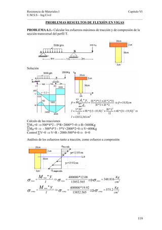 Resistencia de Materiales I Capitulo VI 
U.M.S.S – Ing.Civil 
……………………………………………………………………………………………. 
119 
PROBLEMAS RESUELTOS DE FLEXIÓN EN VIGAS 
PROBLEMA 6.1.- Calcular los esfuerzos máximos de tracción y de compresión de la 
sección transversal del perfil T. 
Solución 
Calculo de las reacciones 
ΣMA=0 ⇒ 500*4*2 - 5*R+2000*7=0⇒ R=3600Kg 
ΣMB=0 ⇒ - 500*4*3 - 5*V+2000*2=0⇒ V=400Kg 
Control ΣV=0 ⇒ V+R - 2000-500*4=0⇒ 0=0 
Análisis de los esfuerzos tanto a tracción, como esfuerzo a compresión 
M y 
M y 
σ max 
σ σ 
2 
σ σ σ 
* 400000*12.08 348.816 
⇒ 
⇒ 
= ⇒ = = 
max 
13852.565 
* 400000*19.92 575.2 
= ⇒ = = 
. . . 2 
13852.565 
t 
tracc tracc tracc 
c 
comp comp comp 
Kg 
I cm 
Kg 
I cm 
 