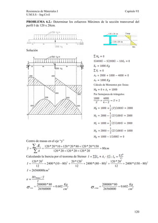Resistencia de Materiales I Capitulo VI 
U.M.S.S – Ing.Civil 
……………………………………………………………………………………………. 
PROBLEMA 6.2.- Determinar los esfuerzos Máximos de la sección transversal del 
perfil I de 120 x 20cm. 
Cálculo de Momentos por Áreas: 
Por Semejanza de triángulos: 
120 * 20 2400 * (10 80) 20 *120 2400 * (80 80) 120 * 20 2400 * (150 80) 
120 
Solución 
Centro de masas en el eje “y” 
A + + 
120 * 20 *10 120 * 20 *80 120 * 20 *150 80 
y = Y = = 
cm 
120 * 20 120 * 20 120 * 20 
A 
+ + 
Σ 
Σ 
Calculando la Inercia por el teorema de Steiner 
3 3 3 
2 2 2 
12 12 12 
26560000 
4 
I 
I cm 
= + − + + − + + − 
= 
σ = 200000*80 = 0.602 
Kg 
σ = 200000*80 = 
0.602 
Kg 
trac 26560000 
cm 2 
comp 26560000 
cm 2 
 