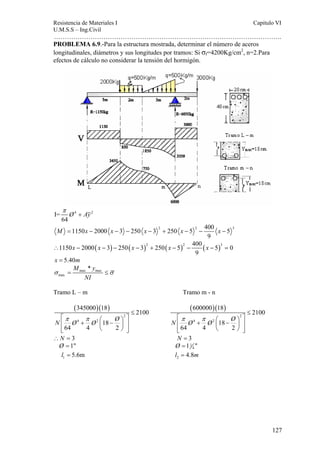 Resistencia de Materiales I Capitulo VI 
U.M.S.S – Ing.Civil 
……………………………………………………………………………………………. 
127 
PROBLEMA 6.9.-Para la estructura mostrada, determinar el número de aceros 
longitudinales, diámetros y sus longitudes por tramos: Si σf=4200Kg/cm2, n=2.Para 
efectos de cálculo no considerar la tensión del hormigón. 
Ø Ay π 
I= 4 + 
2 
64 
1150 2000 3 250 3 2 250 5 2 400 5 3 
M = x − x − − x − + x − − x − 
9 
1150 2000( 3) 250( 3)2 250( 5)2 400 ( 5)3 0 
∴ x − x − − x − + x − − x − = 
9 
x = 5.40m 
σ = max max 
≤σ 
max 
M * y 
NI 
Tramo L – m Tramo m - n 
( )( ) 
2 
345000 18 
N π Ø 4 π 
Ø 2 
Ø 2100 
18 
64 4 2 
≤ 
⎡ ⎛ ⎞ ⎤ ⎢ + ⎜ − ⎟ ⎥ 
⎢⎣ ⎝ ⎠ ⎥⎦ 
( )( ) 
2 
600000 18 
N π Ø 4 π 
Ø 2 
Ø 2100 
18 
64 4 2 
≤ 
⎡ ⎛ ⎞ ⎤ ⎢ + ⎜ − ⎟ ⎥ 
⎢⎣ ⎝ ⎠ ⎥⎦ 
∴N = 3 N = 3 
Ø = 1 1 
Ø =1 4 
1 l = 5.6m 2 l = 4.8m 
 
