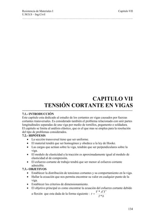 Resistencia de Materiales I Capitulo VII 
U.M.S.S – Ing.Civil 
……………………………………………………………………………………………. 
CAPITULO VII 
TENSIÓN CORTANTE EN VIGAS 
---------------------------------------------------------------------------------------------------------- 
7.1.- INTRODUCCIÓN 
Este capitulo esta dedicado al estudio de los cortantes en vigas causados por fuerzas 
cortantes transversales. Es considerado también el problema relacionado con unir partes 
longitudinales separadas de una viga por medio de tornillos, pegamento o soldadura. 
El capitulo se limita al análisis elástico, que es el que mas se emplea para la resolución 
del tipo de problemas considerados. 
7.2.- HIPÓTESIS 
134 
• La sección transversal tiene que ser uniforme. 
• El material tendrá que ser homogéneo y obedece a la ley de Hooke. 
• Las cargas que actúan sobre la viga, tendrán que ser perpendiculares sobre la 
viga. 
• El modulo de elasticidad a la tracción es aproximadamente igual al modulo de 
elasticidad al de compresión. 
• El esfuerzo cortante de trabajo tendrá que ser menor al esfuerzo cortante 
admisible. 
7.3.- OBJETIVOS 
• Establecer la distribución de tensiones cortantes y su comportamiento en la viga. 
• Hallar la ecuación que nos permita encontrar su valor en cualquier punto de la 
viga. 
• Establecer los criterios de dimensionamiento. 
• El objetivo principal es como encontrar la ecuación del esfuerzo cortante debido 
a flexión que esta dada de la forma siguiente : 
* ′ ′ 
V A Y 
I * 
b 
τ = 
 