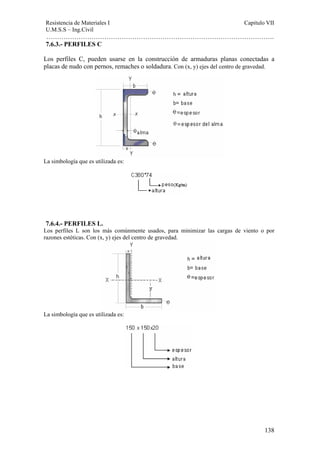 Resistencia de Materiales I Capitulo VII 
U.M.S.S – Ing.Civil 
……………………………………………………………………………………………. 
7.6.3.- PERFILES C 
Los perfiles C, pueden usarse en la construcción de armaduras planas conectadas a 
placas de nudo con pernos, remaches o soldadura. Con (x, y) ejes del centro de gravedad. 
138 
La simbología que es utilizada es: 
7.6.4.- PERFILES L. 
Los perfiles L son los más comúnmente usados, para minimizar las cargas de viento o por 
razones estéticas. Con (x, y) ejes del centro de gravedad. 
La simbología que es utilizada es: 
 