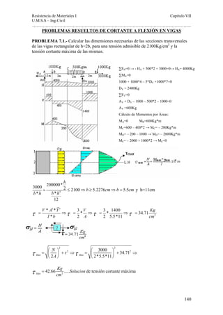 Resistencia de Materiales I Capitulo VII 
U.M.S.S – Ing.Civil 
……………………………………………………………………………………………. 
140 
PROBLEMAS RESUELTOS DE CORTANTE A FLEXIÓN EN VIGAS 
PROBLEMA 7.1.- Calcular las dimensiones necesarias de las secciones transversales 
de las vigas rectangular de h=2b, para una tensión admisible de 2100Kg/cm2 y la 
tensión cortante máxima de las mismas. 
3000 200000* 2 2100 5.2276 5.5 
* * 
+ ≤ ⇒ ≥ ⇒ = y h=11cm 
3 
12 
h 
b cm b cm 
b h b h 
τ V * A ′ ′ 
= * Y ⇒ τ = 3 * V ⇒ τ = 3 * 1400 ⇒ τ = 
34.71 
Kg 
I * b 2 A 2 5.5*11 
cm 2 
2 2 
2 3000 34.712 
N 
A 
τ τ τ = ⎛ ⎞ + ⇒ = ⎛ ⎞ + ⇒ ⎜ ⎟ ⎜ ⎟ 
Max 2 Max 2*5.5*11 
⎝ ⎠ ⎝ ⎠ 
τ = 42.66 Kg ..... Solucion 
de tensión cortante máxima 
Max 
cm 2 ΣFH=0 → - HA + 500*2 + 3000=0→ HA= 4000Kg 
ΣMA=0 
1000 + 1000*4 – 5*DV +1000*7=0 
DV = 2400Kg 
ΣFV=0 
AV + DV – 1000 – 500*2 – 1000=0 
AV =600Kg 
Cálculo de Momentos por Áreas: 
MA=0 MB=600Kg*m 
MC=600 – 400*2 → MC= – 200Kg*m 
MD= – 200 – 1800 → MD= – 2000Kg*m 
ME= – 2000 + 1000*2 → ME=0 
 