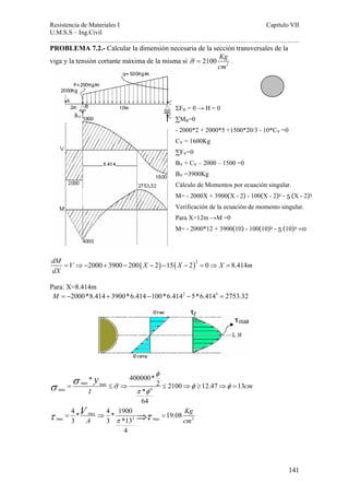 Resistencia de Materiales I Capitulo VII 
U.M.S.S – Ing.Civil 
……………………………………………………………………………………………. 
141 
PROBLEMA 7.2.- Calcular la dimensión necesaria de la sección transversales de la 
viga y la tensión cortante máxima de la misma si σ = 2100 Kg 
. 
2 cm 
dM = V ⇒− 2000 + 3900 − 200( X − 2) − 15( X − 2)2 = 0 ⇒ X = 
8.414m 
dX 
Para: X=8.414m 
M = −2000*8.414 + 3900*6.414 −100*6.4142 − 5*6.4143 = 2753.32 
* 400000* 2 2100 12.47 13 
σ σ =max max 
≤ ⇒ ≤ ⇒ ≥ ⇒ = 
max 4 
* 
64 
cm 
I 
y φ 
σ φ φ 
π φ 
4 * 4 1900 max 
* 19.08 
3 3 *13 
max 2 max 2 
4 
Kg 
A cm 
V 
π τ = ⇒ ⇒τ = 
ΣFH = 0 → H = 0 
ΣMB=0 
- 2000*2 + 2000*5 +1500*20/3 - 10*CV =0 
CV = 1600Kg 
ΣFV=0 
BV + CV – 2000 – 1500 =0 
BV =3900Kg 
Cálculo de Momentos por ecuación singular. 
M= - 2000X + 3900(X - 2) - 100(X - 2)2 - 5 (X - 2)3 
Verificación de la ecuación de momento singular. 
Para X=12m →M =0 
M= - 2000*12 + 3900(10) - 100(10)2 - 5 (10)3 =0 
 
