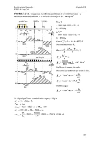 Resistencia de Materiales I Capitulo VII 
U.M.S.S – Ing.Civil 
……………………………………………………………………………………………. 
145 
PROBLEMA 7.6.- Seleccionar el perfil mas económico de sección transversal I y 
encontrar la cortante máxima, si el esfuerzo de trabajo es de 2100 kg/cm2 
S M 
S S 
S cm = → = 
Se elige el perfil mas económico de carga q=18Kg/m 
9 2 96( 2) q M = − x + x − 
Para x=6m 
2 
(6) (6) 9(6) 96(6 2) 60 q q M = − + − ⇒ M = 
3000 60 3060 . T T M = + ⇒ M = kg m 
∴σ = ≤ ⇒ ≤ ⇒ ≤ 
max 
≥ ⇒ 
σ 
≥ ⇒ ≥ 
M ok 
S 
2100 306000 2100 1709.50 2100 . 
179 
T 
xx 
ΣMB=0 
– 1000+2000+8000– 6*R2 =0 
R2 = 1500Kg 
ΣME=0 
– 4000– 4000– 7000+ 6*R1 =0 
R1 = 2500Kg 
Control ΣFV=0 → R2+ R1–4000=0 
Determinación de Sxx 
σmax= M y + max max 
≤σ 
N * 
A I 
max 
300000 142.86 3 
2100 
xx 
yy xx cm 
Perfil americano de ala ancha 
Buscamos de las tablas que están al final. 
3 
2 
3 
2 
179 17.9 
163 19.4 
xx 
xx 
cm q Kg 
cm 
cm q Kg 
cm 
S 
S 
= → = 
= → = 
Perfil Europeo 
cm 3 
q Kg 
2 143 25.5 xx 
 