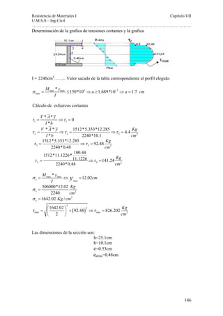 Resistencia de Materiales I Capitulo VII 
U.M.S.S – Ing.Civil 
……………………………………………………………………………………………. 
146 
Determinación de la grafica de tensiones cortantes y la grafica 
I = 2240cm4…….. Valor sacado de la tabla correspondiente al perfil elegido. 
σ = max max ≤ 6 ⇒ ≥ − 2 
⇒ = 
max 
M * y 150*10 a 1.689*10 a 1.7 cm 
I 
Cálculo de esfuerzos cortantes 
V A y 
I b 
* * 0 
* 
τ = ⇒τ = 
1 1 
V A y Kg 
Ib cm 
* '* 1512*5.353*12.285 4.4 
* 2240*10.1 
τ = ⇒τ = ⇒τ = 
2 2 2 2 
1512*5.353*12.285 92.48 
3 3 2 
2240*0.48 
Kg 
cm 
τ = ⇒τ = 
1512*11.1226* 100.44 
11.1226 141.24 
4 4 2 
2240*0.48 
Kg 
cm 
τ = ⇒τ = 
M y cm 
* 12.02 x 
σ = max max 
⇔ y = 
I max 
2 
306000*12.02 
x 2240 
Kg 
cm 
σ = 
1642.02 / 2 x σ = Kg cm 
1642.02 92.48 826.202 
( ) 
2 
2 
max max 2 
2 
Kg 
cm 
τ = ⎛⎜ ⎞⎟ + ⇒τ = 
⎝ ⎠ 
Las dimensiones de la sección son: 
h=25.1cm 
b=10.1cm 
e=0.53cm 
ealma=0.48cm 
 