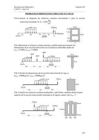 Resistencia de Materiales I Capitulo VII 
U.M.S.S – Ing.Civil 
……………………………………………………………………………………………. 
147 
PROBLEMAS PROPUESTOS CORTANTE EN VIGAS 
7.1.-Construir el diagrama de esfuerzos cortantes horizontales τ para la sección 
transversal mostrada. Si 2 2100 Kg 
cm 
σ = 
7.2.- Determinar el esfuerzo cortante máximo, estableciendo previamente las 
dimensiones de la sección transversal con el esfuerzos admisibles dados de 
σtrac.=2.3MPa, σcomp.=3.5MPa. 
7.3.- Calcular las dimensiones de la sección transversal de la viga, si 
σadm.=1600Kg/cm2, τadm.=1000Kg/cm2 
. 
7.4.- Calcular los esfuerzos cortantes producidos, cada 20mm, medidos desde la parte 
superior de la sección transversales mostrada en la figura; cuanto vale τmax =? 
 