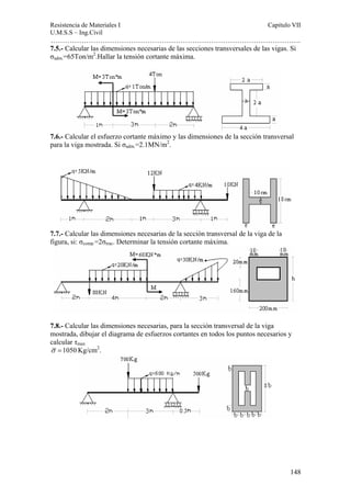 Resistencia de Materiales I Capitulo VII 
U.M.S.S – Ing.Civil 
……………………………………………………………………………………………. 
7.5.- Calcular las dimensiones necesarias de las secciones transversales de las vigas. Si 
σadm.=65Ton/m2.Hallar la tensión cortante máxima. 
7.6.- Calcular el esfuerzo cortante máximo y las dimensiones de la sección transversal 
para la viga mostrada. Si σadm.=2.1MN/m2. 
148 
7.7.- Calcular las dimensiones necesarias de la sección transversal de la viga de la 
figura, si: σcomp.=2σtrac. Determinar la tensión cortante máxima. 
7.8.- Calcular las dimensiones necesarias, para la sección transversal de la viga 
mostrada, dibujar el diagrama de esfuerzos cortantes en todos los puntos necesarios y 
calcular τmax 
σ =1050Kg/cm2. 
 