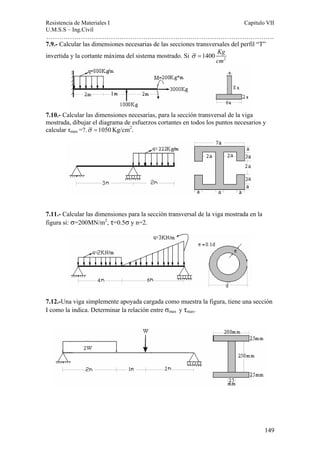 Resistencia de Materiales I Capitulo VII 
U.M.S.S – Ing.Civil 
……………………………………………………………………………………………. 
7.9.- Calcular las dimensiones necesarias de las secciones transversales del perfil “T” 
invertida y la cortante máxima del sistema mostrado. Si 2 1400 Kg 
149 
cm 
σ = 
7.10.- Calcular las dimensiones necesarias, para la sección transversal de la viga 
mostrada, dibujar el diagrama de esfuerzos cortantes en todos los puntos necesarios y 
calcular τmax =?.σ =1050Kg/cm2. 
7.11.- Calcular las dimensiones para la sección transversal de la viga mostrada en la 
figura si: σ=200MN/m2, τ=0.5σ y n=2. 
7.12.-Una viga simplemente apoyada cargada como muestra la figura, tiene una sección 
I como la indica. Determinar la relación entre σmax y τmax. 
 