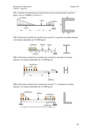 Resistencia de Materiales I Capitulo VII 
U.M.S.S – Ing.Civil 
……………………………………………………………………………………………. 
152 
7.21.- Calcular las dimensiones necesarias de la sección transversal de la viga de la 
figura. Usar: σ=160MPa, τ=0.5σ, n=2. 
7.22.- Seleccionar el perfil mas económico de sección I y encontrar la cortante máxima, 
si el esfuerzo admisibles de σ =4200 kg/cm2 
7.23.- Seleccionar el perfil mas económico de sección H y encontrar la cortante 
máxima, si el esfuerzo admisibles de σ =4200 kg/cm2 
7.24.- Seleccionar el perfil mas económico de sección “L” y encontrar la cortante 
máxima, si el esfuerzo admisibles de σ =4200 kg/cm2 
 