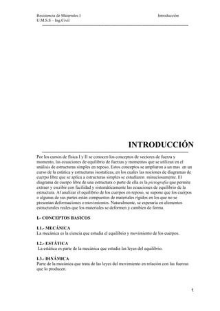 Resistencia de Materiales I Introducción 
U.M.S.S – Ing.Civil 
--------------------------------------------------------------------------------------------------- 
INTRODUCCIÓN 
--------------------------------------------------------------------------------------------------- 
Por los cursos de física I y II se conocen los conceptos de vectores de fuerza y 
momento, las ecuaciones de equilibrio de fuerzas y momentos que se utilizan en el 
análisis de estructuras simples en reposo. Estos conceptos se ampliaron a un mas en un 
curso de la estática y estructuras isostaticas, en los cuales las nociones de diagramas de 
cuerpo libre que se aplica a estructuras simples se estudiaron minuciosamente. El 
diagrama de cuerpo libre de una estructura o parte de ella es la pictografía que permite 
extraer y escribir con facilidad y sistemáticamente las ecuaciones de equilibrio de la 
estructura. Al analizar el equilibrio de los cuerpos en reposo, se supone que los cuerpos 
o algunas de sus partes están compuestos de materiales rígidos en los que no se 
presentan deformaciones o movimientos. Naturalmente, se esperaría en elementos 
estructurales reales que los materiales se deformen y cambien de forma. 
I.- CONCEPTOS BASICOS 
I.1.- MECÁNICA 
La mecánica es la ciencia que estudia el equilibrio y movimiento de los cuerpos. 
I.2.- ESTÁTICA 
La estática es parte de la mecánica que estudia las leyes del equilibrio. 
I.3.- DINÁMICA 
Parte de la mecánica que trata de las leyes del movimiento en relación con las fuerzas 
que lo producen. 
1 
 