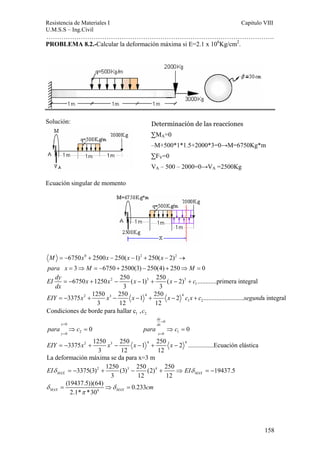 Resistencia de Materiales I Capitulo VIII 
U.M.S.S – Ing.Civil 
……………………………………………………………………………………………. 
3375 1250 250 1 250 2 ......................... a integral 
158 
PROBLEMA 8.2.-Calcular la deformación máxima si E=2.1 x 106Kg/cm2. 
Solución: 
Ecuación singular de momento 
6750 0 2500 250( 1)2 250( 2)2 
3 6750 2500(3) 250(4) 250 0 
M = − x + x − x − + x 
− → 
para x M M 
= ⇒ = − + − + ⇒ = 
EI dy x x x x c 
dx 
6750 1250 2 250 ( 1) 3 250 ( 2) 3 
............primera integral 
1 
= − + − − + − + 
3 3 
2 3 4 4 
EIY = − x + x − x − + x − c x + c segund 
1 2 
3 12 12 
1 2 Condiciones de borde para hallar c ,c 
0 
dy 
x dx 
y x 
= 
0 
0 2 0 1 
para c para c 
0 0 
= 
⇒ = ⇒ = 
3375 2 1250 3 250 1 4 250 2 4 ................Ecuación elástica 
= = 
EIY = − x + x − x − + x − 
3 12 12 
La deformación máxima se da para x=3 m 
3375(3)2 1250 (3)3 250 (2)4 250 19437.5 
MAX 3 12 12 MAX EIδ = − + − + ⇒ EIδ = − 
(19437.5))(64) 0.233 
δ = ⇒ δ = 
cm 
MAX 2.1* π 
*30 4 
MAX Determinación de las reacciones 
ΣMA=0 
–M+500*1*1.5+2000*3=0→M=6750Kg*m 
ΣFV=0 
VA – 500 – 2000=0→VA =2500Kg 
 
