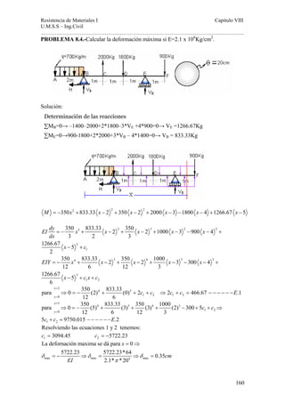 Resistencia de Materiales I Capitulo VIII 
U.M.S.S – Ing.Civil 
……………………………………………………………………………………………. 
Determinación de las reacciones 
ΣMB=0→ –1400–2000+2*1800–3*VE +4*900=0→ VE =1266.67Kg 
ΣME=0→900-1800+2*2000+3*VB – 4*1400=0→ VB = 833.33Kg 
para 0 350 (2) 833.33 (0) 2 2 466.67 .1 
160 
PROBLEMA 8.4.-Calcular la deformación máxima si E=2.1 x 106Kg/cm2. 
Solución: 
M = −350x2 + 833.33 x − 2 2 + 350 x − 2 2 + 2000 x − 3 −1800 x − 4 +1266.67 x − 5 
EI dy x x x x x 
dx 
350 833.33 2 350 2 1000 3 900 4 
3 2 3 
3 2 3 2 2 
= − + − + − + − − − + 
2 
1 
1266.67 5 
2 
x − + 
c 
350 833.33 2 350 2 1000 3 300 4 
12 6 12 3 
4 3 4 3 3 
EIY x x x x x 
= − + − + − + − − − + 
3 
1 2 
1266.67 5 
6 
x − + cx + 
c 
2 
4 3 
0 1 2 1 2 
12 6 
x 
y 
c c c c E 
= 
= 
⇒ = − + + + ⇒ + = − − − − − − 
5 
para 0 350 (5) 4 833.33 (3) 3 350 (3) 4 1000 (2) 3 
300 5 
⇒ = − + + + − + + ⇒ 
0 1 2 
x 
y 
= 
= 
1 2 
12 6 12 3 
5 9750.015 .2 
c c 
c + c = − − − − − − 
E 
Resolviendo las ecuaciones 1 y 2 tenemos: 
1 2 c = 3094.45 c = −5722.23 
x 
La defornación maxima se dá para 0 
5722.23 5722.23*64 0.35 
δ δ δ 
max max 4 max 
2.1* *20 
cm 
EI 
π 
= ⇒ 
=− ⇒ = ⇒ = 
 