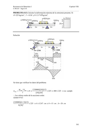 Resistencia de Materiales I Capitulo VIII 
U.M.S.S – Ing.Civil 
……………………………………………………………………………………………. 
161 
PROBLEMA 8.5.-Calcular la deformación máxima de la estructura presente. Si 
σ =225 kg/cm2 , τ = 0.5σ y E=2.1*106kg/cm2. 
Solución 
Se tiene que verificar los datos del problema 
( )( )( ) 
* 320000 10 12 225 480 225 no cumple 
σ = max max 
≤σ ⇒ ≤ ⇒ ≤ ⇒ 
max ( 10 )( 20 
) 
3 
∴Los valores reales de la secciones serán: 
siendo b=h/2 
( )( )( ) 
M Y 
I 
h 
320000 / 2 12 
( )3 
225 12.87 13 26 
b 2b 
≤ ⇒b ≥ cm⇒b = cm∴h = cm 
 