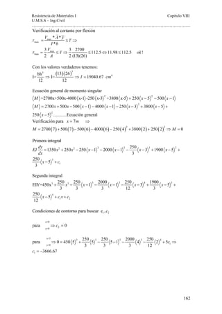Resistencia de Materiales I Capitulo VIII 
U.M.S.S – Ing.Civil 
……………………………………………………………………………………………. 
162 
Verificación al cortante por flexión 
V A y 
τ = max 
≤ τ 
⇒ 
max 
I b 
V max 
ok 
A 
max 
* * 
* 
3 3 2700 112.5 11.98 112.5 ! 
2 2 (13)(26) 
τ τ 
= ≤ ⇒ ≤ ⇔ ≤ 
Con los valores verdaderos tenemos: 
3 ( )( )3 
bh 13 26 I= ⇒ I= ⇒ I = 19040.67 
cm 
4 12 12 
Ecuación general de momento singular 
2 2 M =2700x+500x-4000 x-1 -250 x-3 +3800 x-5 + 250 x − 5 − 500 x −1 
2 
M x x x x x x 
2700 500 500 1 4000 1 250 3 3800 5 
= + − − − − − − + − + 
− 
2 
x 
250 5 ............Ecuación general 
x m 
Verificación para 7 
= ⇒ 
( ) ( ) ( ) ( ) ( )2 ( ) ( )2 
M M 
2700 7 500 7 500 6 4000 6 250 4 3800 2 250 2 0 
= + − − − + + ⇒ = 
Primera integral 
EI dy x x x x x x 
dx 
1350 250 250 1 2000 1 250 3 1900 5 
2 2 2 2 3 2 
= + − − − − − − + − + 
3 
1 
3 
250 5 
3 
x − + 
c 
Segunda integral 
EIY=450x 250 250 1 2000 1 250 3 1900 5 
3 3 3 3 4 3 
4 
+ − − − − − − + − + 
3 3 3 12 3 
1 2 
250 5 
12 
x x x x x 
x − + cx + 
c 
1 2 Condiciones de contorno para buscar c ,c 
x=0 
y=0 2 
para ⇒c = 0 
para 0 450 5 250 5 250 5 1 2000 4 250 2 5 
x=5 3 3 3 3 4 
y=0 1 
1 
3 3 3 12 
3666.67 
c 
c 
⇒ = + − − − − + ⇒ 
= − 
 