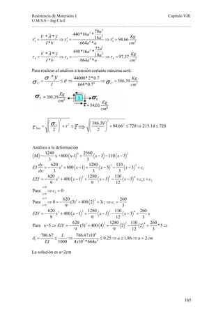 Resistencia de Materiales I Capitulo VIII 
U.M.S.S – Ing.Civil 
……………………………………………………………………………………………. 
165 
3 
V * A '* y 440*16 a 2 
* 70 a 16 a 2 
94.66 
Kg 
Ib * 664 a * 
a cm 
τ ′ = ⇒τ ′ = ⇒τ ′ = 
3 3 4 3 2 
3 
V * A '* y 440*16 a 2 
* 72 a 18 a 2 
97.37 
Kg 
Ib * 664 a * 
a cm 
τ = ⇒τ = ⇒τ = 
4 4 4 4 2 
Para realizar el análisis a tensión cortante máxima será: 
* y σ σ = ≤ σ ⇒ 44000*2*0.7 ⇒ σ = 
386.39 
′ 4 ′ 2 
C 664*0.7 C 
Kg 
I cm 
2 2 
Max τ τ σ τ ⎛ ⎞ ⎛ ⎞ = ⎜ ⎟ + ≤ ⎜ ⎟ + ≤ ⇒ ≤ 
2 386.39 94.662 720 215.14 720 
x 
⇒ 
2 2 
⎝ ⎠ ⎝ ⎠ 
Análisis a la deformación 
M =-1240 x +800 x-1 0 + 2560 x − 3 − 110 x − 
3 2 
3 3 
EI dy x 2 x x 2 x 3 
c 
dx 
1 
620 800 1 1280 3 110 3 
3 3 3 
= − + − + − − − + 
3 2 3 4 
1 2 
620 400 1 1280 3 110 3 
9 9 12 
EIY = − x + x − + x − − x − + c x + c 
x=0 
y=0 2 
Para ⇒c = 0 
Para 0 620 (3) 400 2 3 260 
x=3 2 3 
y=0 1 1 
⇒ = − + + c ⇒c = 
9 3 
620 3 400 1 2 1280 3 3 110 3 4 260 
9 9 12 3 
EIY = − x + x − + x − − x − + x 
Para x=5 620 (5) 3 400 4 2 1280 2 3 110 2 4 
260 *5 
EIY 
L x a a cm 
9 9 12 3 
6 
786.67 786.67 10 0.25 1.86 2 
1 5 4 
EI x a 
1000 4 10 *664 
δ 
⇒ =− + + − + ⇒ 
= ≤ ⇒ ≤ ⇒ ≥ ⇒ = 
La solución es a=2cm 
 
