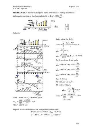 Resistencia de Materiales I Capitulo VIII 
U.M.S.S – Ing.Civil 
……………………………………………………………………………………………. 
M y + ≤σ 
M 
S σ = + ≤σ 
166 
PROBLEMA 8.7.- Seleccionar el perfil H mas económico de acero y encontrar la 
deformación máxima, si el esfuerzo admisible es de σ = 1050 Kg 
. 
2 cm 
Solución 
Para x=8m ⇒MT = 419360 kg.cm 
max 
3000 419360 1050 
123 478 
S M 
S S 
σ = + ≤ 
901.71≤1050 ok ! 
El perfil ha sido seleccionado con las siguientes dimensiones: 
≥ ⇒ 
≥ ⇒ ≥ 
cm cm cm 
b=30.8 ∴ h=30.5 ∴ e = 
0.99 
alma 
4 2 
e = 1.54 cm ∴ I = 7290 cm ∴ A = 
123 
cm 
Determinación de Syy 
σmax= max max 
N * 
A I 
max 
σ 
400000 380.95 3 
1050 
yy 
yy yy cm 
Perfil americano de ala ancha 
3 
2 
3 
2 
3 
2 
397 101.2 
432 101.2 
478 96.8 
yy 
yy 
yy 
cm q Kg 
cm 
cm q Kg 
cm 
cm q Kg 
cm 
S 
S 
S 
= → = 
= → = 
= → = 
Para X=3.75m → 
MT=680.625+2843.75→ 
MT=3524.375Kg*m 
σmax= 
max 
max 
yy 
4500 352437.5 1050 
123 478 
774 1050 
N 
A 
+ ≤ 
≤ 
 