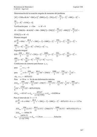 Resistencia de Materiales I Capitulo VIII 
U.M.S.S – Ing.Civil 
……………………………………………………………………………………………. 
EI dy x x x x x m 
dx 
167 
Determinación de la ecuación singular de momento del problema 
=1388x-48.4x +500 x-3 -2000 x-3 250 x-5 50 5 400 8 
2 0 2 3 2 
M x x 
3 
3 
50 x 8 5530 x 
8 
3 
− − − + − + 
− + − 
Verificación para x = 10m ⇒ M = 0 
1388(10) 48.4(10)2 500 2000 7 250 5 2 50 5 3 400 2 2 50 2 3 
( ) ( ) ( ) ( ) ( ) 
= − + − − − + + + 
( ) 
3 3 
M 
M 
5530 2 ⇒ = 
0 
Primera integral 
EI dy x x x x x x 
dx 
694 48.4 500 3 1000 3 250 5 50 5 
2 3 2 3 4 
= − + − − − − − + − + 
3 3 12 
3 4 2 
1 
400 8 50 8 2765 8 
3 12 
x − + x − + x − + 
c 
Segunda integral 
EIY= 694 48.4 250 3 1000 3 250 5 50 5 
3 4 2 3 4 5 
x x x x x x 
− + − − − − − − − + 
3 12 3 12 60 
4 5 3 
1 2 
400 8 50 8 2765 8 
12 60 3 
x − + x − + x − + c x + 
c 
1 2 Condiciones de contorno para buscar c ,c 
x=0 
y=0 2 
para ⇒ c = 0 
x=8 
para 0 694 (8) 48.4 (8) 250(5) 1000 (5) 250 (3) 5 (3) 
3 4 2 3 4 5 
y=0 
1 1 
⇒ = − + − − − + 
3 12 3 12 6 
8c c 8076.933 
+ ⇒ =− 
Para x=10 m ⇒ Se da una deformación máxima 
694 (10) 48.4 (10) 250(7) 1000 (7) 250 (5) 5 (5) 400 (2) 
3 12 3 12 6 12 
3 4 2 3 4 5 4 
EIδ = − + − − − + + 
max 
5 (2) 5 + 2765 (2) 3 
− 
8076.933(10) 
6 3 
455.67 455.67 0.0298 
EIδ = ⇒δ = ⇒δ = cm 
max max ( 2.1 )( 7290 
) max 
Para el intervalo de 3 ≺ x ≺ 5 
0 694 2 48.4 3 500 3 1000 3 2 8076.933 0 3.57 
= ⇒ − + − − − − = ⇒ = 
3 
3 4 2 3 
max 
max 
694 (3.57) 48.4 (3.57) 250(0.57) 1000 (0.57) 8076.933(3.57) 
3 12 3 
18944.79 
EI 
EI 
δ 
δ 
= − + − − ⇒ 
= − 
18979.72 1.24 
2.1 7290 
δ = ⇒δ = cm ……………. Solución 
max ( )( ) max 
 