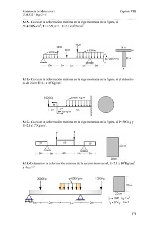 Resistencia de Materiales I Capitulo VIII 
U.M.S.S – Ing.Civil 
……………………………………………………………………………………………. 
171 
8.15.- Calcular la deformación máxima en la viga mostrada en la figura, si 
σ=4200N/cm2, τ =0.5σ, n=3 E=2.1x106N/cm2. 
8.16.- Calcular la deformación máxima en la viga mostrada en la figura, si el diámetro 
es de 20cm E=2.1x106Kg/cm2. 
8.17.- Calcular la deformación máxima en la viga mostrada en la figura, si P=500Kg y 
E=2.1x106Kg/cm2. 
8.18.-Determinar la deformación máxima de la sección transversal, E=2.1 x 106Kg/cm2 
y Xmax =? 
 