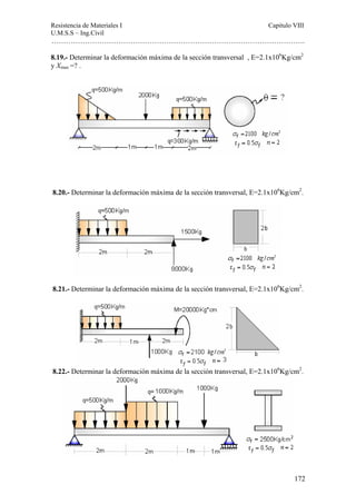 Resistencia de Materiales I Capitulo VIII 
U.M.S.S – Ing.Civil 
……………………………………………………………………………………………. 
8.19.- Determinar la deformación máxima de la sección transversal , E=2.1x106Kg/cm2 
y Xmax =? . 
8.20.- Determinar la deformación máxima de la sección transversal, E=2.1x106Kg/cm2. 
8.21.- Determinar la deformación máxima de la sección transversal, E=2.1x106Kg/cm2. 
8.22.- Determinar la deformación máxima de la sección transversal, E=2.1x106Kg/cm2. 
172 
 
